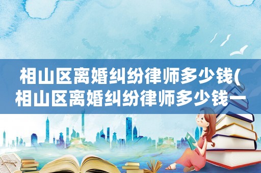 相山區(qū)離婚糾紛律師多少錢(相山區(qū)離婚糾紛律師多少錢一個月)