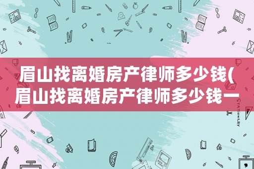 眉山找離婚房產(chǎn)律師多少錢(眉山找離婚房產(chǎn)律師多少錢一次)