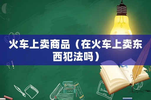 火車(chē)上賣(mài)商品（在火車(chē)上賣(mài)東西犯法嗎）