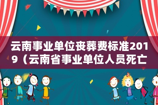 云南事業(yè)單位喪葬費(fèi)標(biāo)準(zhǔn)2019（云南省事業(yè)單位人員死亡補(bǔ)助標(biāo)準(zhǔn)是多少）