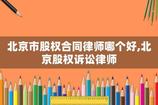 北京市股權(quán)合同律師哪個好,北京股權(quán)訴訟律師
