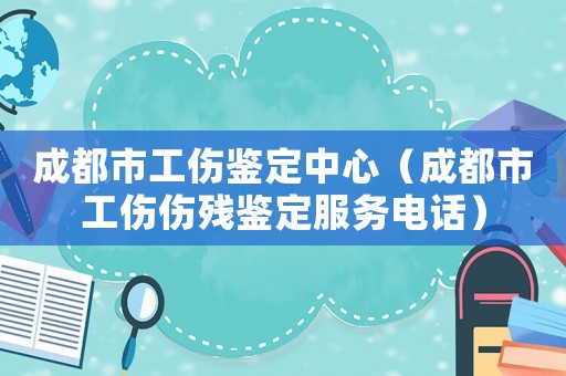 成都市工傷鑒定中心（成都市工傷傷殘鑒定服務(wù)電話）
