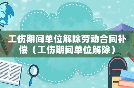 工傷期間單位解除勞動(dòng)合同補(bǔ)償（工傷期間單位解除）
