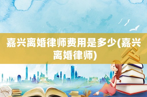 嘉興離婚律師費(fèi)用是多少(嘉興 離婚律師)