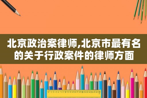 北京政治案律師,北京市最有名的關(guān)于行政案件的律師方面