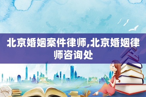 北京婚姻案件律師,北京婚姻律師咨詢(xún)處
