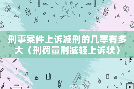 刑事案件上訴減刑的幾率有多大（刑罰量刑減輕上訴狀）