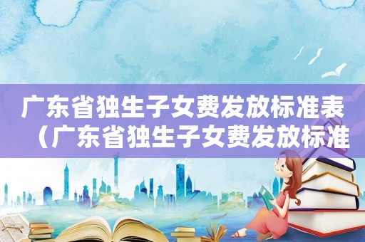 廣東省獨(dú)生子女費(fèi)發(fā)放標(biāo)準(zhǔn)表（廣東省獨(dú)生子女費(fèi)發(fā)放標(biāo)準(zhǔn)）