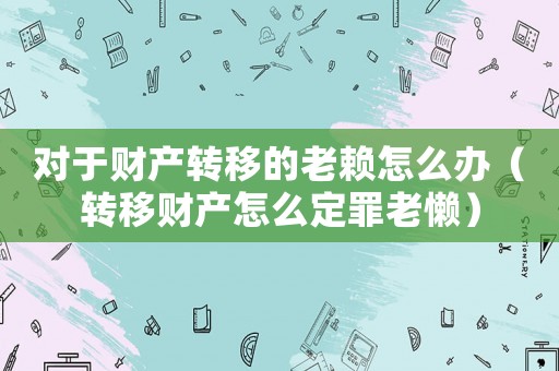 對于財產(chǎn)轉(zhuǎn)移的老賴怎么辦（轉(zhuǎn)移財產(chǎn)怎么定罪老懶）