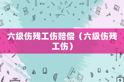 六級傷殘工傷賠償（六級傷殘工傷）