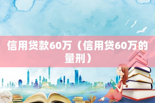 信用貸款60萬(wàn)（信用貸60萬(wàn)的量刑）