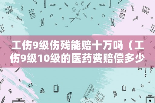 工傷9級傷殘能賠十萬嗎（工傷9級10級的醫(yī)藥費(fèi)賠償多少錢）