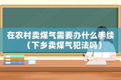 在農(nóng)村賣煤氣需要辦什么手續(xù)（下鄉(xiāng)賣煤氣犯法嗎）