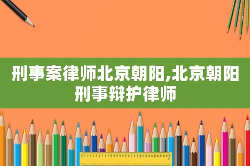 刑事案律師北京朝陽(yáng),北京朝陽(yáng)刑事辯護(hù)律師