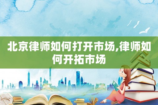 北京律師如何打開市場,律師如何開拓市場