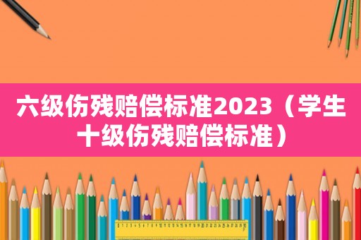 六級(jí)傷殘賠償標(biāo)準(zhǔn)2023（學(xué)生十級(jí)傷殘賠償標(biāo)準(zhǔn)）