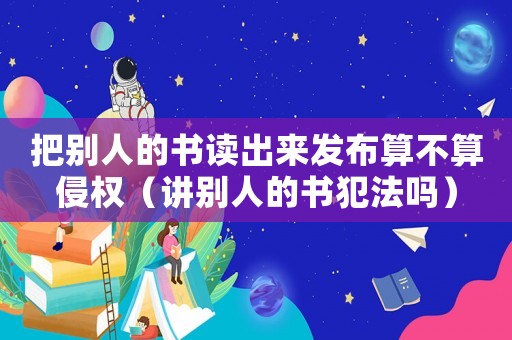 把別人的書讀出來發(fā)布算不算侵權(quán)（講別人的書犯法嗎）