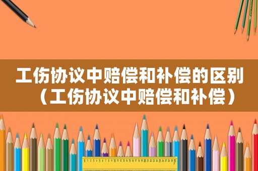 工傷協(xié)議中賠償和補償?shù)膮^(qū)別（工傷協(xié)議中賠償和補償）