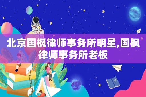 北京國楓律師事務(wù)所明星,國楓律師事務(wù)所老板