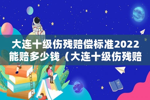 大連十級(jí)傷殘賠償標(biāo)準(zhǔn)2022能賠多少錢(qián)（大連十級(jí)傷殘賠償標(biāo)準(zhǔn)）