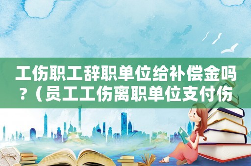 工傷職工辭職單位給補(bǔ)償金嗎?（員工工傷離職單位支付傷殘）