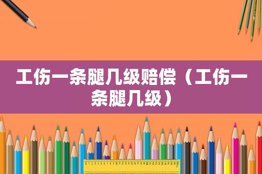工傷一條腿幾級賠償（工傷一條腿幾級）