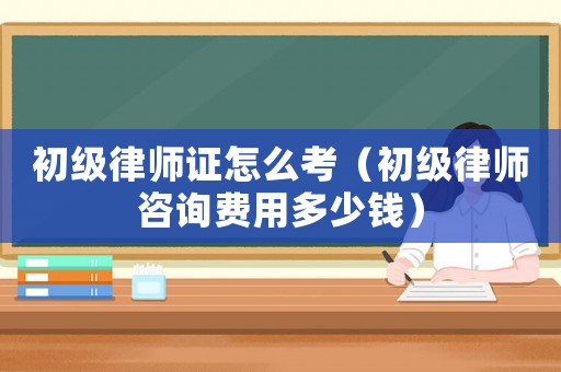 初級律師證怎么考（初級律師咨詢費用多少錢）