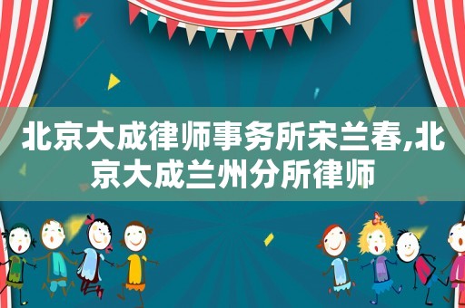 北京大成律師事務(wù)所宋蘭春,北京大成蘭州分所律師