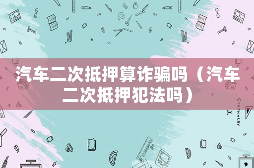 汽車二次抵押算詐騙嗎（汽車二次抵押犯法嗎）