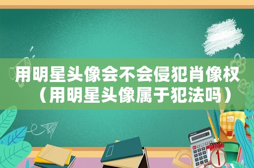 用明星頭像會(huì)不會(huì)侵犯肖像權(quán)（用明星頭像屬于犯法嗎）