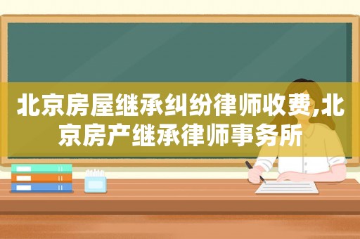 北京房屋繼承糾紛律師收費(fèi),北京房產(chǎn)繼承律師事務(wù)所