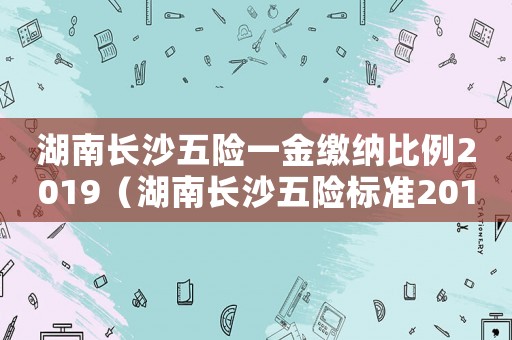 湖南長(zhǎng)沙五險(xiǎn)一金繳納比例2019（湖南長(zhǎng)沙五險(xiǎn)標(biāo)準(zhǔn)2015）