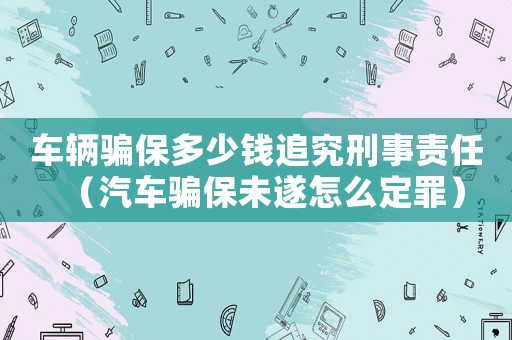 車(chē)輛騙保多少錢(qián)追究刑事責(zé)任（汽車(chē)騙保未遂怎么定罪）