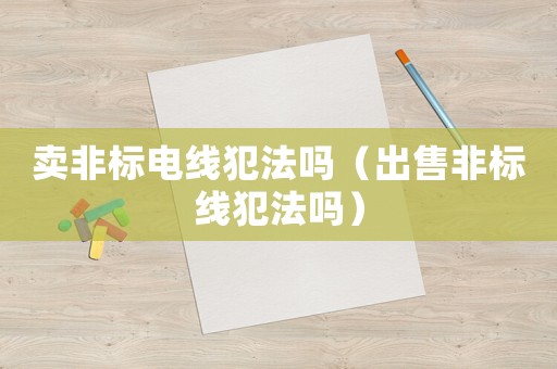 賣非標(biāo)電線犯法嗎（出售非標(biāo)線犯法嗎）