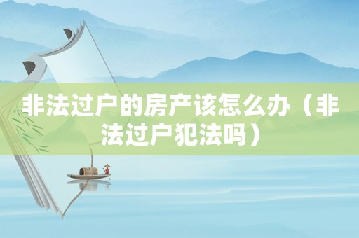 非法過(guò)戶的房產(chǎn)該怎么辦（非法過(guò)戶犯法嗎）