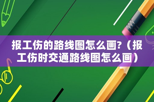 報(bào)工傷的路線圖怎么畫?（報(bào)工傷時(shí)交通路線圖怎么畫）