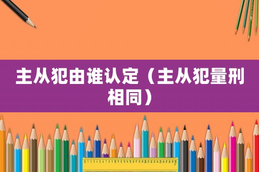 主從犯由誰認定（主從犯量刑相同）