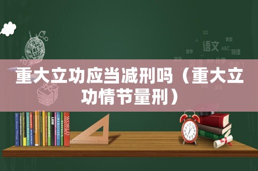 重大立功應(yīng)當(dāng)減刑嗎（重大立功情節(jié)量刑）