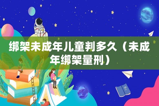 綁架未成年兒童判多久（未成年綁架量刑）