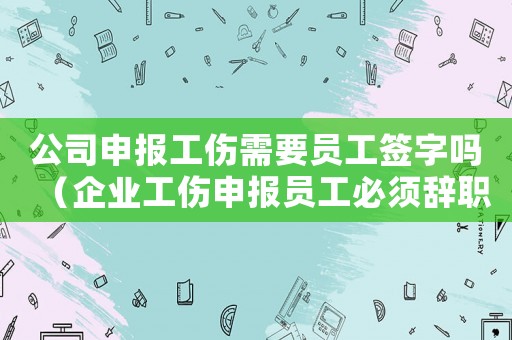 公司申報工傷需要員工簽字嗎（企業(yè)工傷申報員工必須辭職嗎）