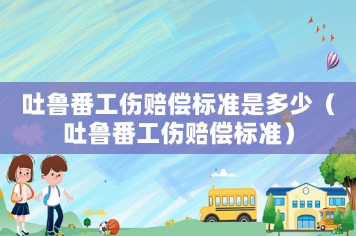 吐魯番工傷賠償標(biāo)準(zhǔn)是多少（吐魯番工傷賠償標(biāo)準(zhǔn)）