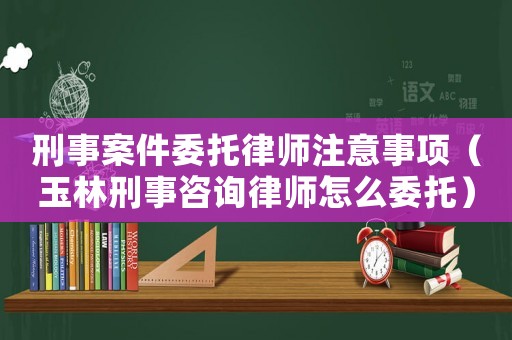刑事案件委托律師注意事項(xiàng)（玉林刑事咨詢律師怎么委托）