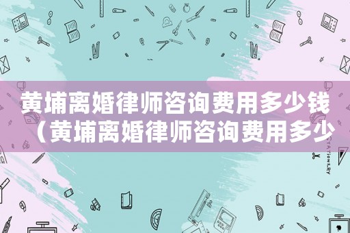 黃埔離婚律師咨詢費(fèi)用多少錢（黃埔離婚律師咨詢費(fèi)用多少）