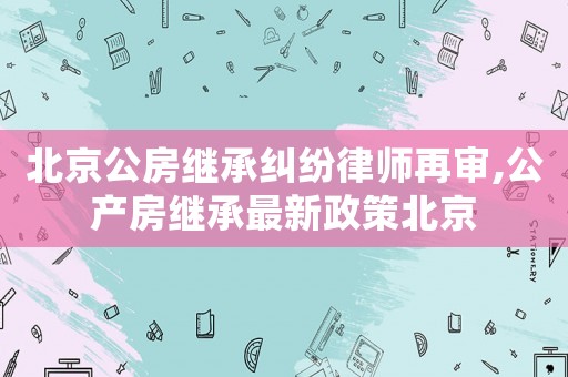 北京公房繼承糾紛律師再審,公產(chǎn)房繼承最新政策北京