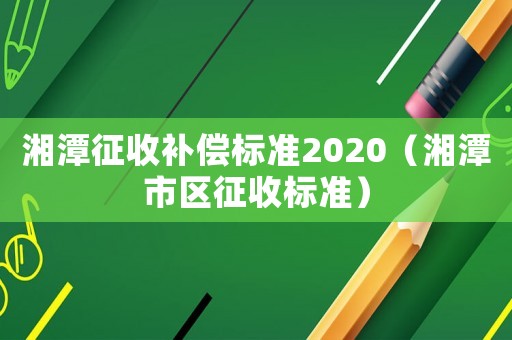 湘潭征收補(bǔ)償標(biāo)準(zhǔn)2020（湘潭市區(qū)征收標(biāo)準(zhǔn)）