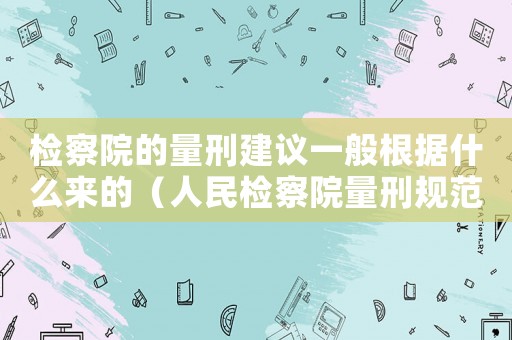 檢察院的量刑建議一般根據(jù)什么來的（人民檢察院量刑規(guī)范）