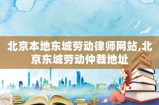 北京本地東城勞動律師網(wǎng)站,北京東城勞動仲裁地址