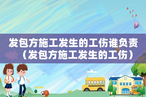 發(fā)包方施工發(fā)生的工傷誰負責(zé)（發(fā)包方施工發(fā)生的工傷）