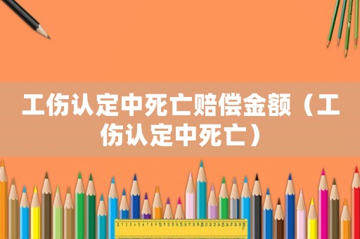 工傷認(rèn)定中死亡賠償金額（工傷認(rèn)定中死亡）