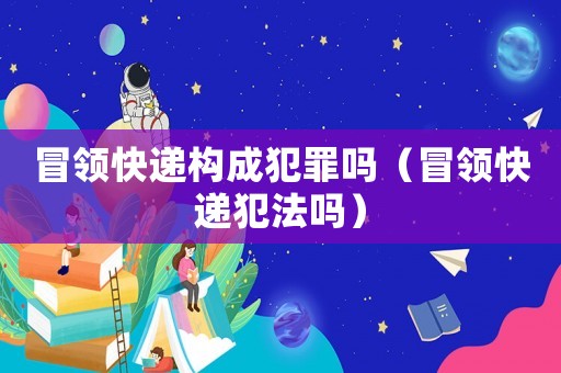 冒領(lǐng)快遞構(gòu)成犯罪嗎（冒領(lǐng)快遞犯法嗎）